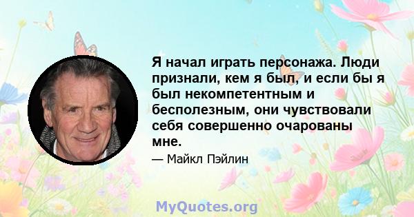 Я начал играть персонажа. Люди признали, кем я был, и если бы я был некомпетентным и бесполезным, они чувствовали себя совершенно очарованы мне.