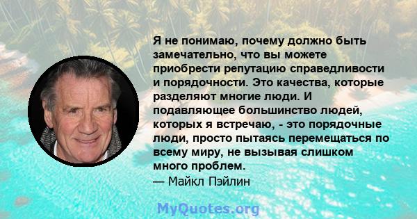 Я не понимаю, почему должно быть замечательно, что вы можете приобрести репутацию справедливости и порядочности. Это качества, которые разделяют многие люди. И подавляющее большинство людей, которых я встречаю, - это