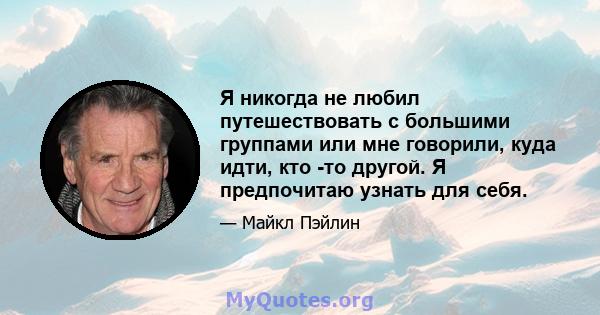 Я никогда не любил путешествовать с большими группами или мне говорили, куда идти, кто -то другой. Я предпочитаю узнать для себя.