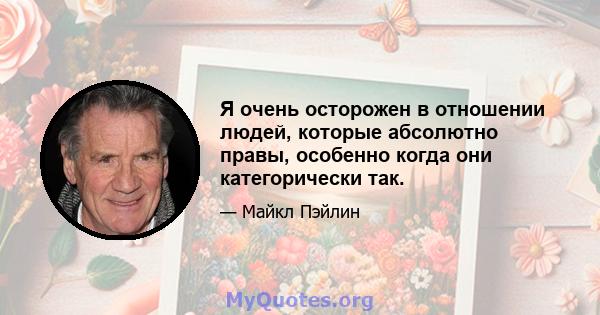 Я очень осторожен в отношении людей, которые абсолютно правы, особенно когда они категорически так.