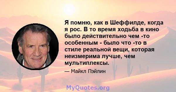 Я помню, как в Шеффилде, когда я рос. В то время ходьба в кино было действительно чем -то особенным - было что -то в стиле реальной вещи, которая неизмерима лучше, чем мультиплексы.