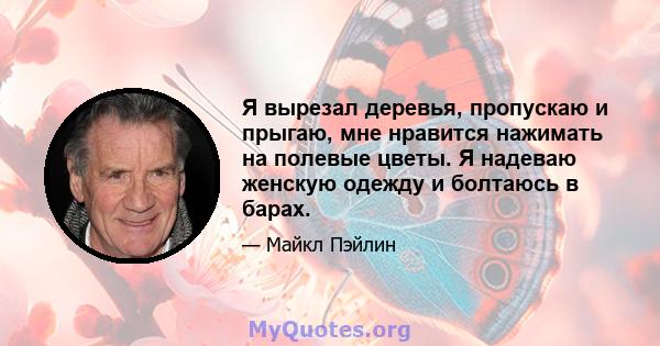 Я вырезал деревья, пропускаю и прыгаю, мне нравится нажимать на полевые цветы. Я надеваю женскую одежду и болтаюсь в барах.