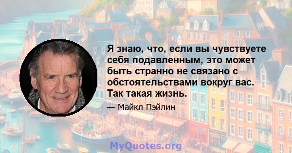 Я знаю, что, если вы чувствуете себя подавленным, это может быть странно не связано с обстоятельствами вокруг вас. Так такая жизнь.