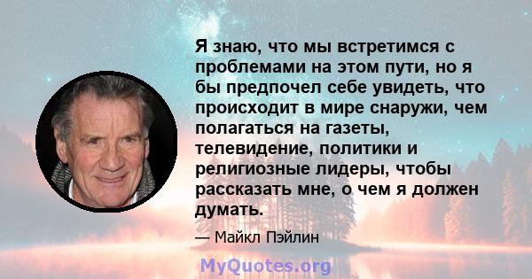 Я знаю, что мы встретимся с проблемами на этом пути, но я бы предпочел себе увидеть, что происходит в мире снаружи, чем полагаться на газеты, телевидение, политики и религиозные лидеры, чтобы рассказать мне, о чем я