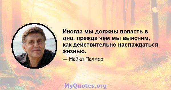 Иногда мы должны попасть в дно, прежде чем мы выясним, как действительно наслаждаться жизнью.