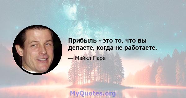 Прибыль - это то, что вы делаете, когда не работаете.