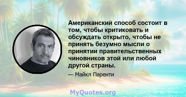 Американский способ состоит в том, чтобы критиковать и обсуждать открыто, чтобы не принять безумно мысли о принятии правительственных чиновников этой или любой другой страны.