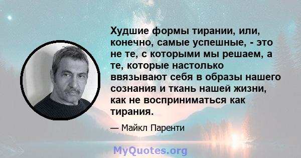 Худшие формы тирании, или, конечно, самые успешные, - это не те, с которыми мы решаем, а те, которые настолько ввязывают себя в образы нашего сознания и ткань нашей жизни, как не восприниматься как тирания.