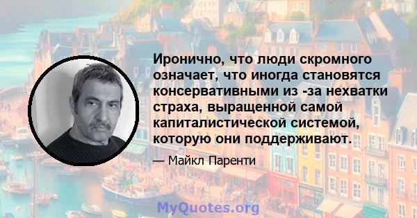 Иронично, что люди скромного означает, что иногда становятся консервативными из -за нехватки страха, выращенной самой капиталистической системой, которую они поддерживают.