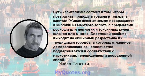 Суть капитализма состоит в том, чтобы превратить природу в товары и товары в капитал. Живая зеленая земля превращается в кирпичи из мертвого золота, с предметами роскоши для немногих и токсичных кучей шлаков для многих. 