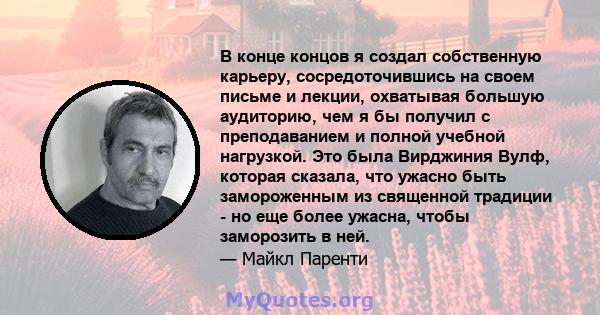 В конце концов я создал собственную карьеру, сосредоточившись на своем письме и лекции, охватывая большую аудиторию, чем я бы получил с преподаванием и полной учебной нагрузкой. Это была Вирджиния Вулф, которая сказала, 