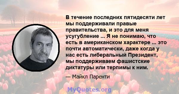 В течение последних пятидесяти лет мы поддерживали правые правительства, и это для меня усугубление ... Я не понимаю, что есть в американском характере ... это почти автоматически, даже когда у нас есть либеральный