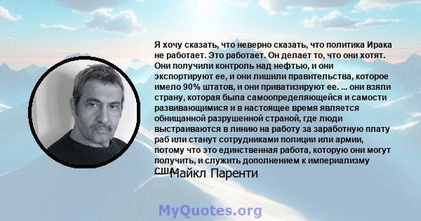 Я хочу сказать, что неверно сказать, что политика Ирака не работает. Это работает. Он делает то, что они хотят. Они получили контроль над нефтью, и они экспортируют ее, и они лишили правительства, которое имело 90%