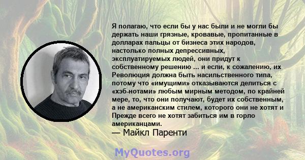 Я полагаю, что если бы у нас были и не могли бы держать наши грязные, кровавые, пропитанные в долларах пальцы от бизнеса этих народов, настолько полных депрессивных, эксплуатируемых людей, они придут к собственному