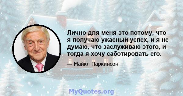 Лично для меня это потому, что я получаю ужасный успех, и я не думаю, что заслуживаю этого, и тогда я хочу саботировать его.