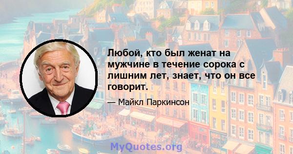 Любой, кто был женат на мужчине в течение сорока с лишним лет, знает, что он все говорит.