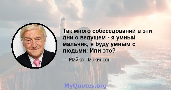 Так много собеседований в эти дни о ведущем - я умный мальчик, я буду умным с людьми; Или это?