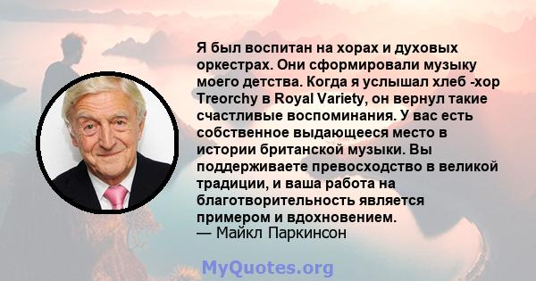 Я был воспитан на хорах и духовых оркестрах. Они сформировали музыку моего детства. Когда я услышал хлеб -хор Treorchy в Royal Variety, он вернул такие счастливые воспоминания. У вас есть собственное выдающееся место в