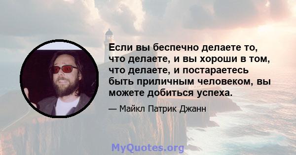 Если вы беспечно делаете то, что делаете, и вы хороши в том, что делаете, и постараетесь быть приличным человеком, вы можете добиться успеха.