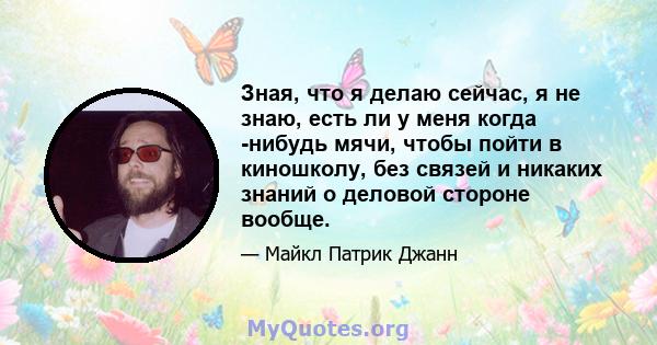 Зная, что я делаю сейчас, я не знаю, есть ли у меня когда -нибудь мячи, чтобы пойти в киношколу, без связей и никаких знаний о деловой стороне вообще.