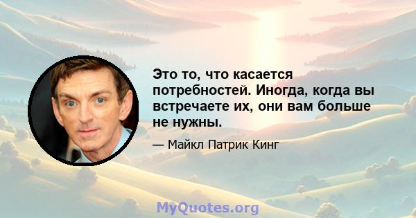 Это то, что касается потребностей. Иногда, когда вы встречаете их, они вам больше не нужны.