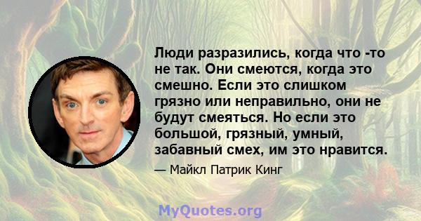 Люди разразились, когда что -то не так. Они смеются, когда это смешно. Если это слишком грязно или неправильно, они не будут смеяться. Но если это большой, грязный, умный, забавный смех, им это нравится.