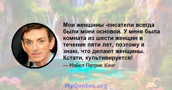 Мои женщины -писатели всегда были моей основой. У меня была комната из шести женщин в течение пяти лет, поэтому я знаю, что делают женщины. Кстати, культивируется!