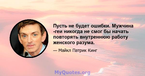 Пусть не будет ошибки. Мужчина -геи никогда не смог бы начать повторять внутреннюю работу женского разума.