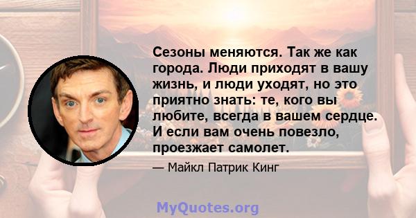 Сезоны меняются. Так же как города. Люди приходят в вашу жизнь, и люди уходят, но это приятно знать: те, кого вы любите, всегда в вашем сердце. И если вам очень повезло, проезжает самолет.