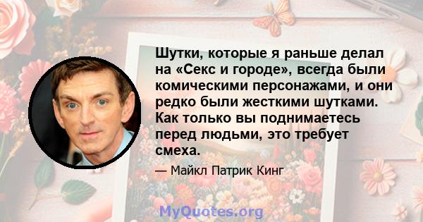 Шутки, которые я раньше делал на «Секс и городе», всегда были комическими персонажами, и они редко были жесткими шутками. Как только вы поднимаетесь перед людьми, это требует смеха.