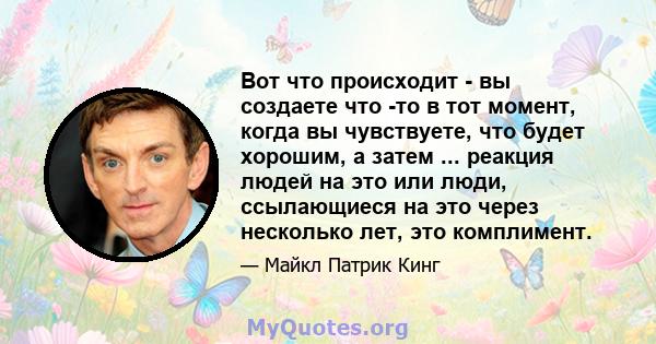 Вот что происходит - вы создаете что -то в тот момент, когда вы чувствуете, что будет хорошим, а затем ... реакция людей на это или люди, ссылающиеся на это через несколько лет, это комплимент.