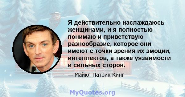 Я действительно наслаждаюсь женщинами, и я полностью понимаю и приветствую разнообразие, которое они имеют с точки зрения их эмоций, интеллектов, а также уязвимости и сильных сторон.