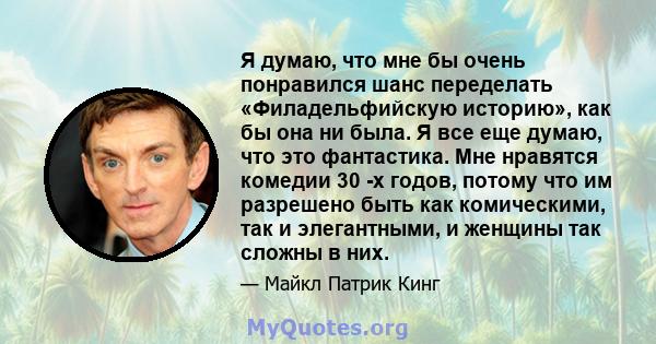 Я думаю, что мне бы очень понравился шанс переделать «Филадельфийскую историю», как бы она ни была. Я все еще думаю, что это фантастика. Мне нравятся комедии 30 -х годов, потому что им разрешено быть как комическими,