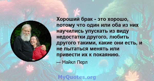 Хороший брак - это хорошо, потому что один или оба из них научились упускать из виду недостатки другого, любить другого такими, какие они есть, и не пытаться менять или привести их к покаянию.