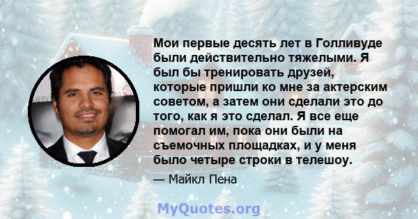 Мои первые десять лет в Голливуде были действительно тяжелыми. Я был бы тренировать друзей, которые пришли ко мне за актерским советом, а затем они сделали это до того, как я это сделал. Я все еще помогал им, пока они