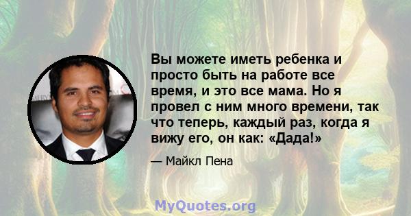 Вы можете иметь ребенка и просто быть на работе все время, и это все мама. Но я провел с ним много времени, так что теперь, каждый раз, когда я вижу его, он как: «Дада!»