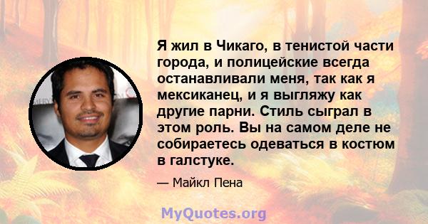 Я жил в Чикаго, в тенистой части города, и полицейские всегда останавливали меня, так как я мексиканец, и я выгляжу как другие парни. Стиль сыграл в этом роль. Вы на самом деле не собираетесь одеваться в костюм в