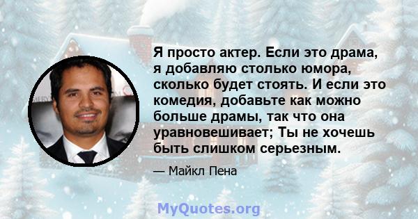 Я просто актер. Если это драма, я добавляю столько юмора, сколько будет стоять. И если это комедия, добавьте как можно больше драмы, так что она уравновешивает; Ты не хочешь быть слишком серьезным.