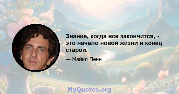 Знание, когда все закончится, - это начало новой жизни и конец старой.