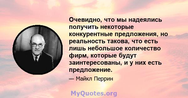 Очевидно, что мы надеялись получить некоторые конкурентные предложения, но реальность такова, что есть лишь небольшое количество фирм, которые будут заинтересованы, и у них есть предложение.