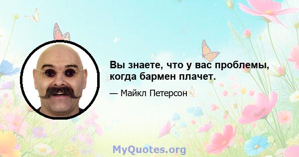 Вы знаете, что у вас проблемы, когда бармен плачет.