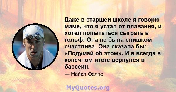 Даже в старшей школе я говорю маме, что я устал от плавания, и хотел попытаться сыграть в гольф. Она не была слишком счастлива. Она сказала бы: «Подумай об этом». И я всегда в конечном итоге вернулся в бассейн.