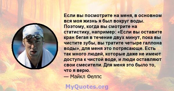 Если вы посмотрите на меня, в основном вся моя жизнь я был вокруг воды. Поэтому, когда вы смотрите на статистику, например: «Если вы оставите кран бегая в течение двух минут, пока вы чистите зубы, вы тратите четыре