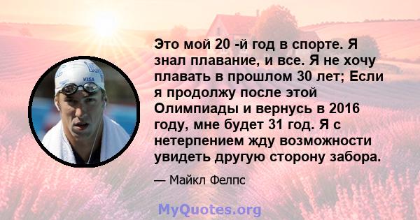 Это мой 20 -й год в спорте. Я знал плавание, и все. Я не хочу плавать в прошлом 30 лет; Если я продолжу после этой Олимпиады и вернусь в 2016 году, мне будет 31 год. Я с нетерпением жду возможности увидеть другую