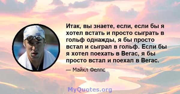 Итак, вы знаете, если, если бы я хотел встать и просто сыграть в гольф однажды, я бы просто встал и сыграл в гольф. Если бы я хотел поехать в Вегас, я бы просто встал и поехал в Вегас.