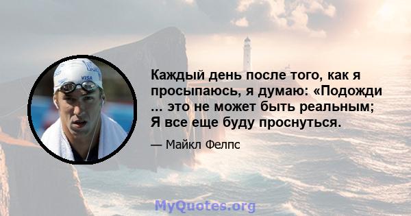 Каждый день после того, как я просыпаюсь, я думаю: «Подожди ... это не может быть реальным; Я все еще буду проснуться.