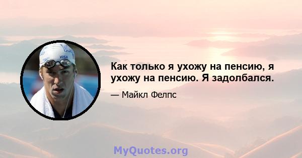 Как только я ухожу на пенсию, я ухожу на пенсию. Я задолбался.