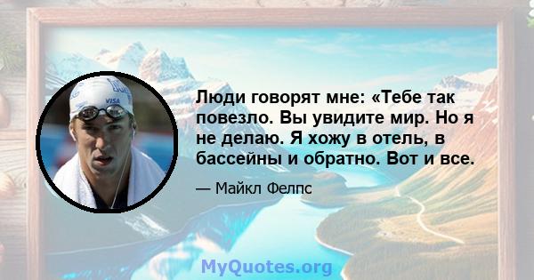 Люди говорят мне: «Тебе так повезло. Вы увидите мир. Но я не делаю. Я хожу в отель, в бассейны и обратно. Вот и все.