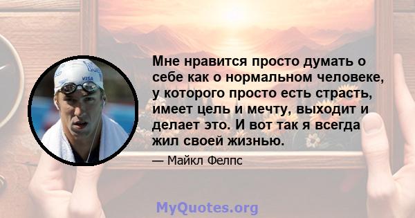 Мне нравится просто думать о себе как о нормальном человеке, у которого просто есть страсть, имеет цель и мечту, выходит и делает это. И вот так я всегда жил своей жизнью.