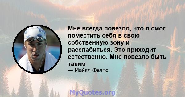 Мне всегда повезло, что я смог поместить себя в свою собственную зону и расслабиться. Это приходит естественно. Мне повезло быть таким